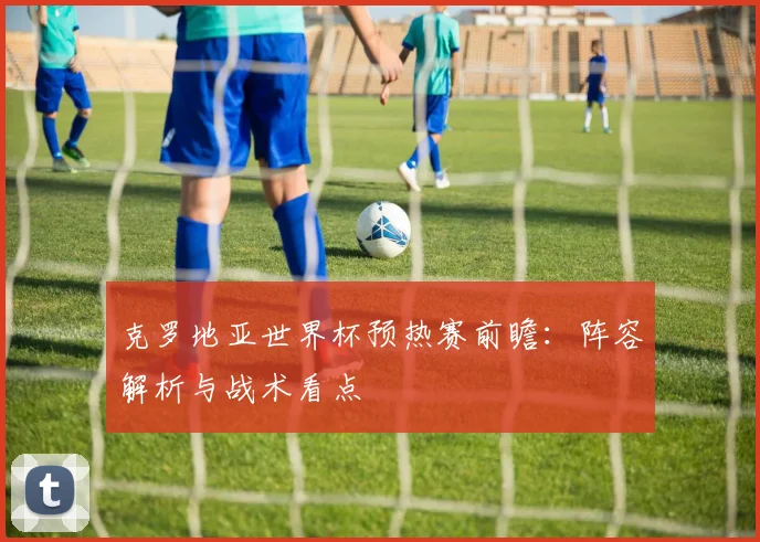 克罗地亚世界杯预热赛前瞻：阵容解析与战术看点