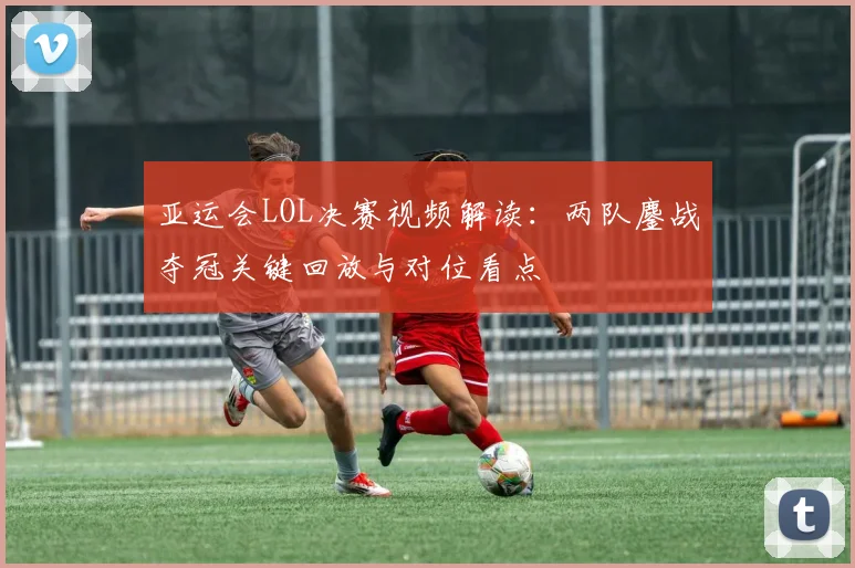 亚运会LOL决赛视频解读:两队鏖战夺冠关键回放与对位看点