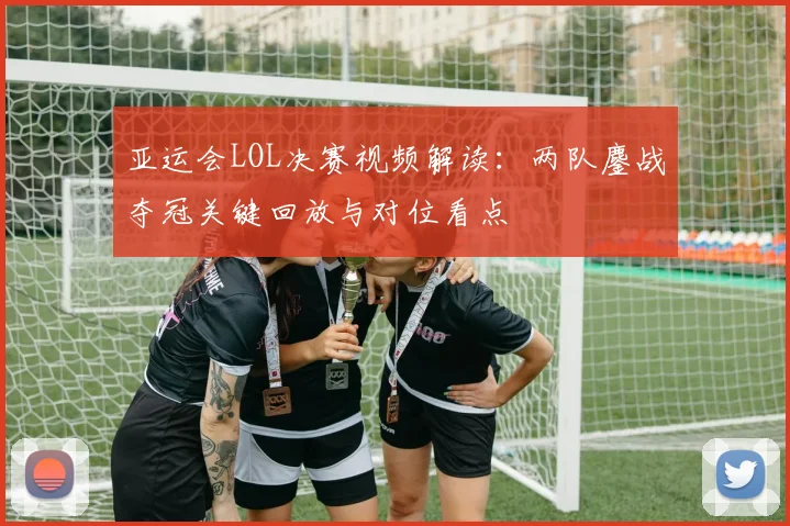 亚运会LOL决赛视频解读:两队鏖战夺冠关键回放与对位看点