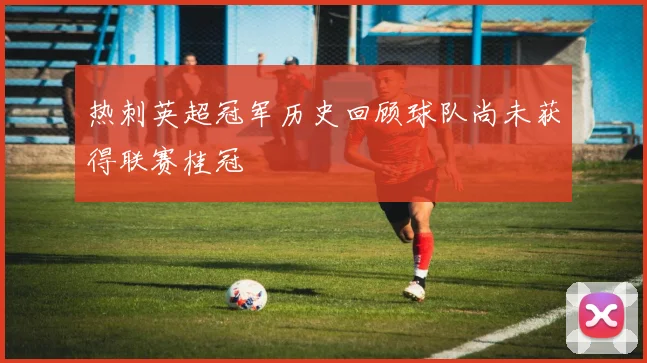 热刺英超冠军历史回顾球队尚未获得联赛桂冠