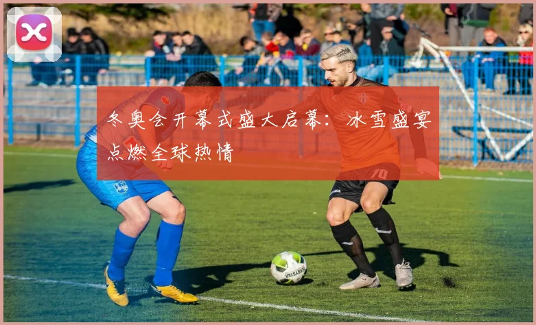 冬奥会开幕式盛大启幕:冰雪盛宴点燃全球热情