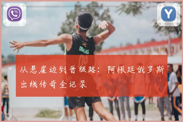 从悬崖边到晋级路:阿根廷俄罗斯出线传奇全记录