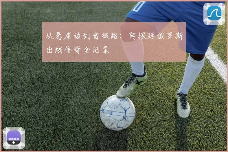 从悬崖边到晋级路：阿根廷俄罗斯出线传奇全记录