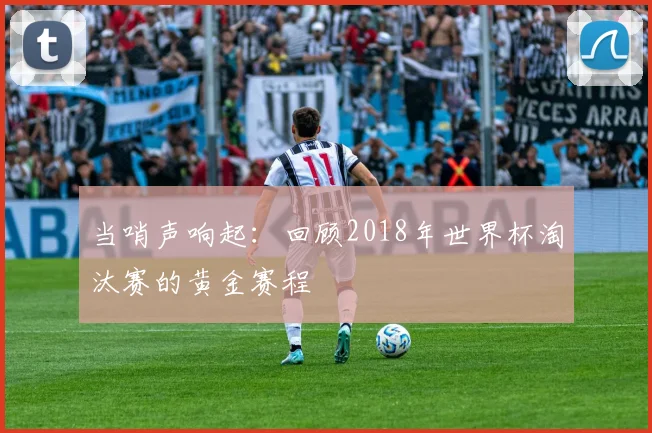 当哨声响起：回顾2018年世界杯淘汰赛的黄金赛程