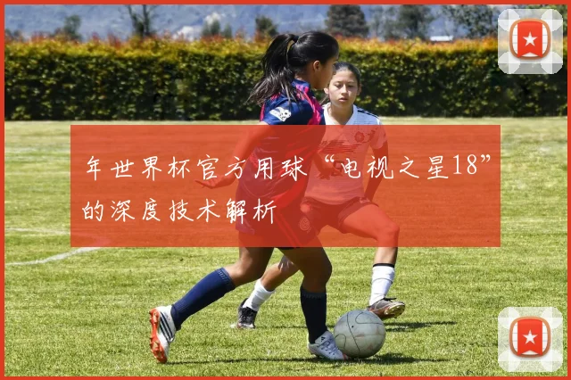 年世界杯官方用球“电视之星18”的深度技术解析