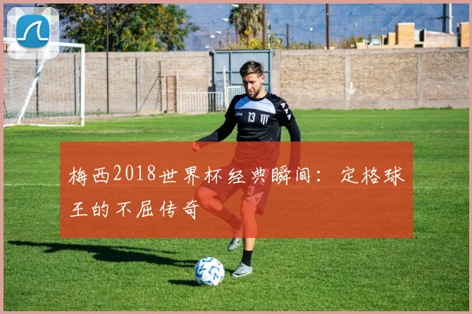 梅西2018世界杯经典瞬间:定格球王的不屈传奇