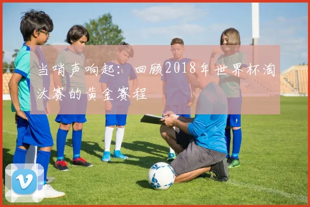 当哨声响起:回顾2018年世界杯淘汰赛的黄金赛程