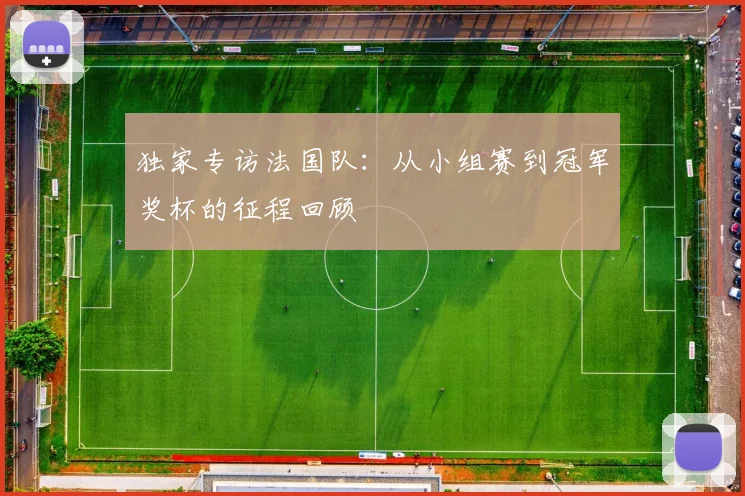 独家专访法国队:从小组赛到冠军奖杯的征程回顾