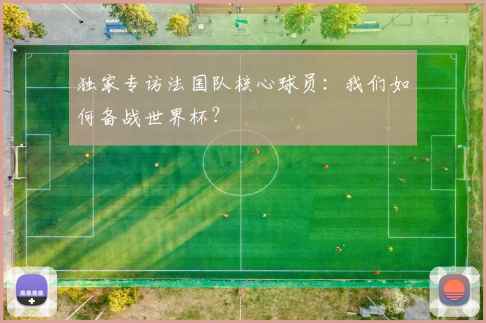 独家专访法国队核心球员:我们如何备战世界杯?