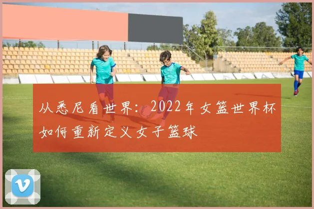 从悉尼看世界:2022年女篮世界杯如何重新定义女子篮球