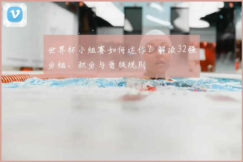 世界杯小组赛如何运作？解读32强分组、积分与晋级规则
