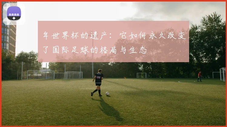 年世界杯的遗产：它如何永久改变了国际足球的格局与生态