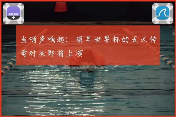 当哨声响起:明年世界杯的五大传奇对决即将上演