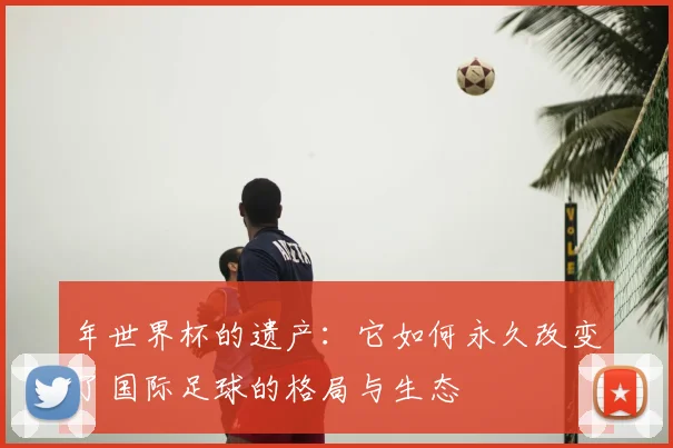 年世界杯的遗产：它如何永久改变了国际足球的格局与生态