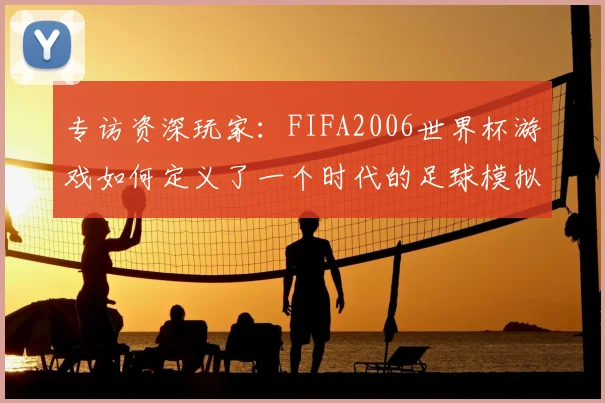 专访资深玩家：FIFA2006世界杯游戏如何定义了一个时代的足球模拟