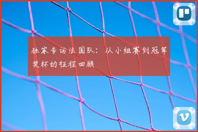 独家专访法国队:从小组赛到冠军奖杯的征程回顾