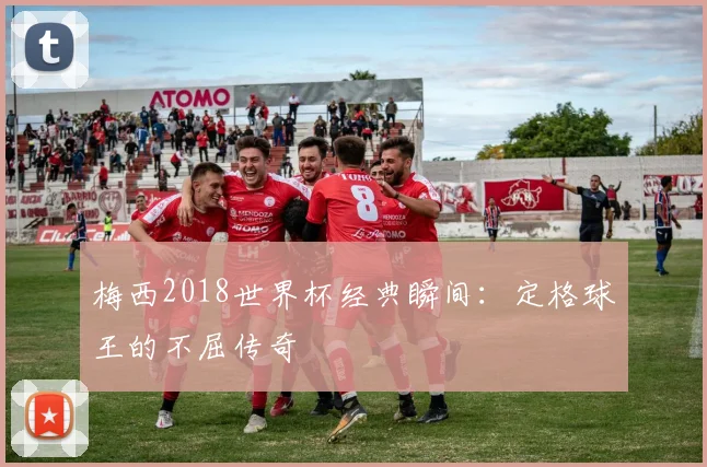 梅西2018世界杯经典瞬间:定格球王的不屈传奇