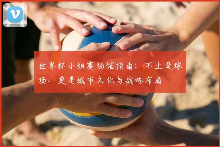 世界杯小组赛场馆指南:不止是球场,更是城市文化与战略布局
